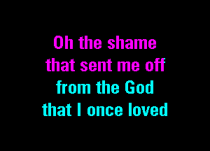 Oh the shame
that sent me off

from the God
that I once loved