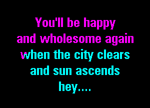 You'll be happy
and wholesome again

when the city clears
and sun ascends
hey....