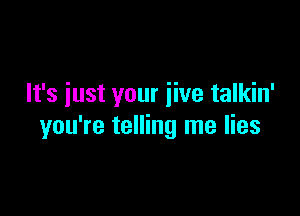 It's iust your jive talkin'

you're telling me lies