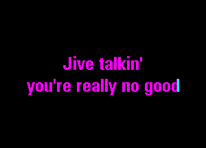 Jive talkin'

you're really no good