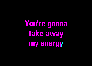 You're gonna

take away
my energy