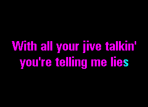 With all your iive talkin'

you're telling me lies