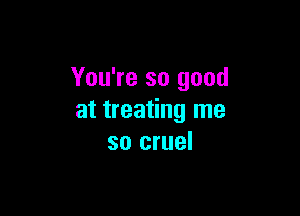 You're so good

at treating me
so cruel