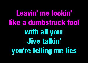 Leavin' me lookin'
like a dumbstruck fool

with all your
Jive talkin'
you're telling me lies