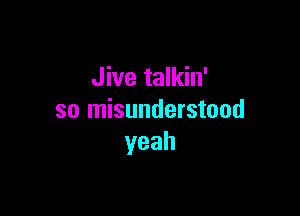 Jive talkin'

so misunderstood
yeah