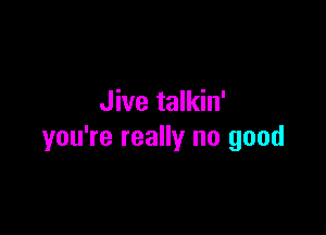 Jive talkin'

you're really no good