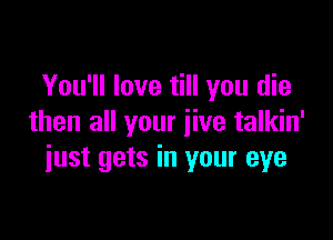 You'll love till you die

then all your jive talkin'
iust gets in your eye