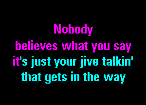 Nobody
believes what you sayr

it's just your jive talkin'
that gets in the way