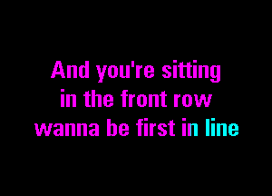 And you're sitting

in the front row
wanna be first in line