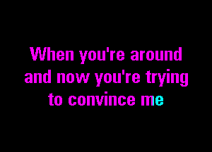 When you're around

and now you're trying
to convince me