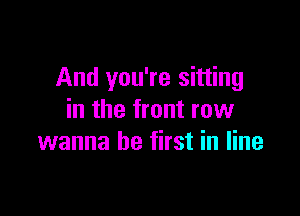 And you're sitting

in the front row
wanna be first in line