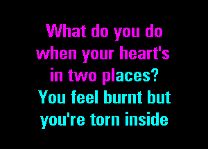 What do you do
when your heart's

in two places?
You feel burnt but
you're tom inside