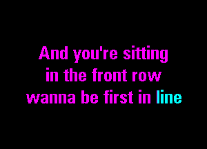 And you're sitting

in the front row
wanna be first in line