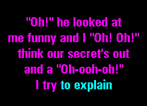 0h! he looked at
me funny and I Oh! Oh!

think our secret's out
and a Oh-ooh-oh!
I try to explain