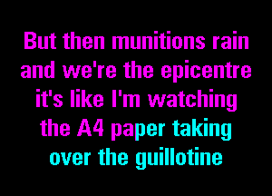 But then munitions rain
and we're the epicentre
it's like I'm watching
the A4 paper taking
over the guillotine