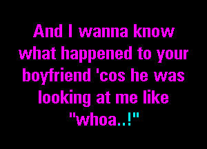 And I wanna know
what happened to your
boyfriend 'cos he was

looking at me like
whoa..!