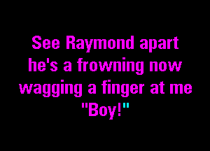 See Raymond apart
he's a frowning now

wagging a finger at me
Boy!