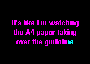 It's like I'm watching

the A4 paper taking
over the guillotine