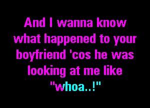 And I wanna know
what happened to your
boyfriend 'cos he was

looking at me like
whoa..!