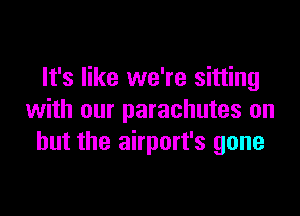 It's like we're sitting

with our parachutes on
but the airport's gone