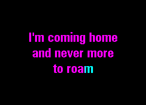 I'm coming home

and never more
to roam