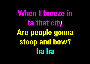 When I breeze in
mmmdw

Are people gonna
stoop and how?
ha ha