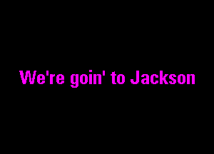 We're goin' to Jackson