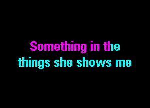 Something in the

things she shows me