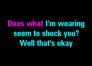 Does what I'm wearing

seem to shock you?
Well that's okay