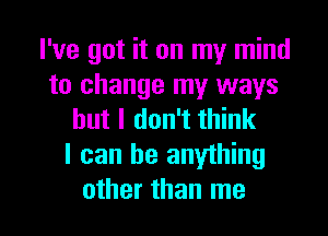 I've got it on my mind
to change my ways
but I don't think

I can be anything

other than me I