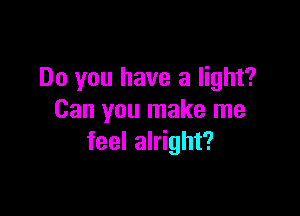 Do you have a light?

Can you make me
feel alright?