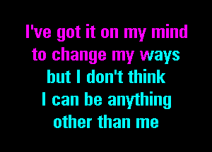 I've got it on my mind
to change my ways
but I don't think

I can be anything

other than me I