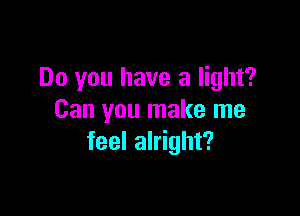 Do you have a light?

Can you make me
feel alright?