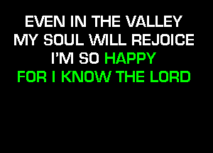 EVEN IN THE VALLEY
MY SOUL WILL REJOICE
I'M SO HAPPY
FOR I KNOW THE LORD