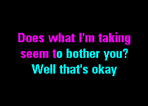 Does what I'm taking

seem to bother you?
Well that's okay