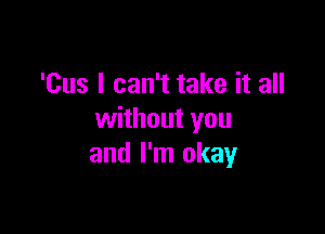 'Cus I can't take it all

without you
and I'm okay