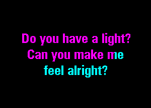 Do you have a light?

Can you make me
feel alright?