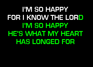 I'M SO HAPPY
FOR I KNOW THE LORD
I'M SO HAPPY
HE'S WHAT MY HEART
HAS LONGED FOR