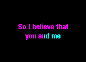 So I believe that

you and me