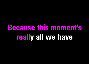 Because this moment's

really all we have