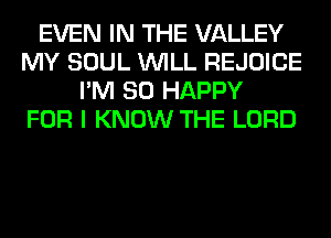 EVEN IN THE VALLEY
MY SOUL WILL REJOICE
I'M SO HAPPY
FOR I KNOW THE LORD