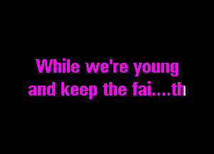 While we're young

and keep the fai....th