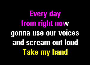 Every day
from right now

gonna use our voices
and scream out loud
Take my hand