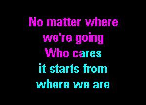 No matter where
we're going

Who cares
it starts from
where we are