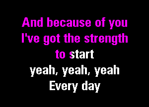 And because of you
I've got the strength

to start
yeah,yeah.yeah
Every day