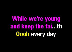 While we're young

and keep the fai...th
Oooh every day