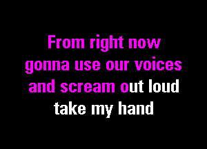 From right now
gonna use our voices

and scream out loud
take my hand