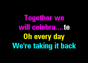 Together we
will celebra....te

on every day
We're taking it back