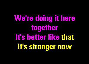 We're doing it here
together

It's better like that
It's stronger now