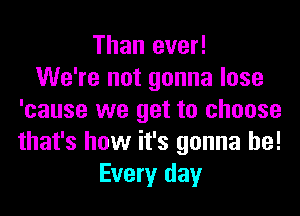 Than ever!

We're not gonna lose
'cause we get to choose
that's how it's gonna be!

Every day